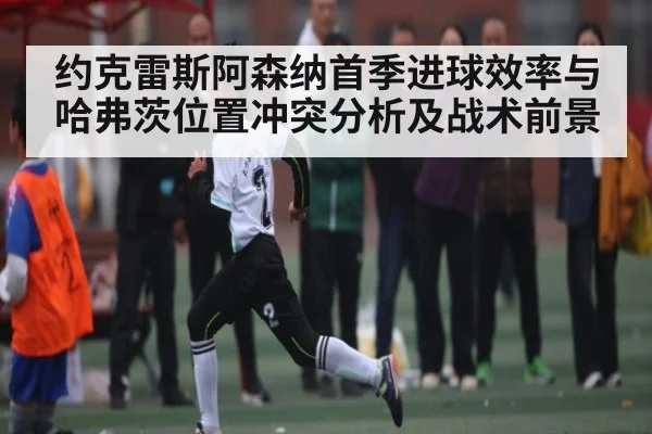 约克雷斯阿森纳首季进球效率与哈弗茨位置冲突分析及战术前景